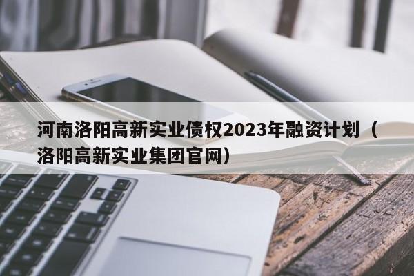河南洛阳高新实业债权2023年融资计划（洛阳高新实业集团官网）